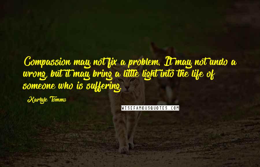 Karlyle Tomms Quotes: Compassion may not fix a problem. It may not undo a wrong, but it may bring a little light into the life of someone who is suffering.