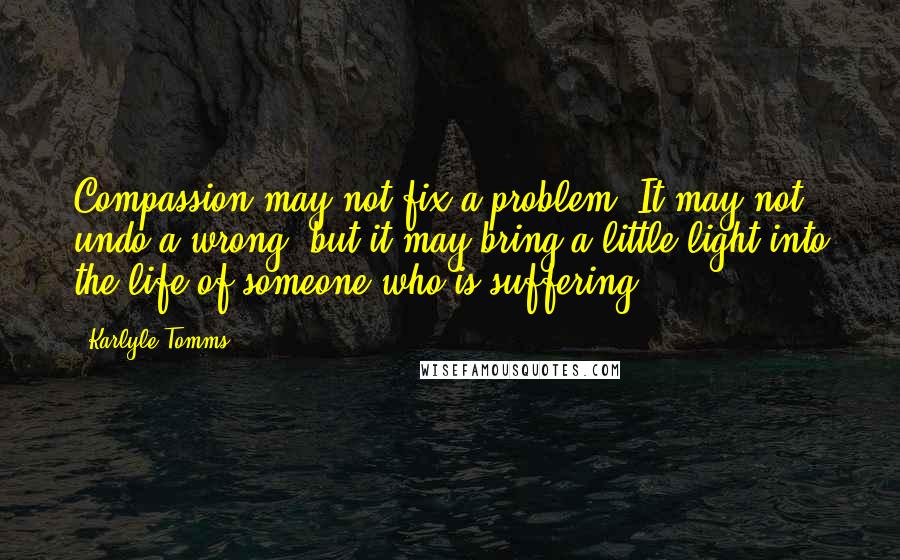 Karlyle Tomms Quotes: Compassion may not fix a problem. It may not undo a wrong, but it may bring a little light into the life of someone who is suffering.