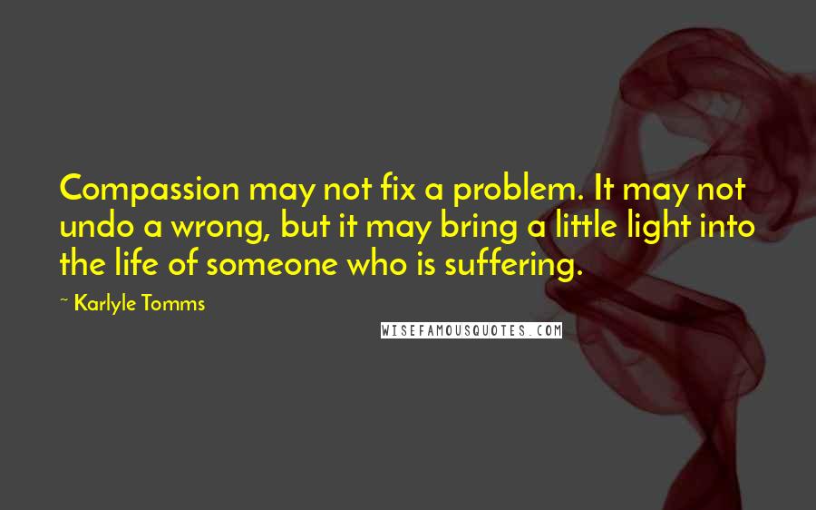 Karlyle Tomms Quotes: Compassion may not fix a problem. It may not undo a wrong, but it may bring a little light into the life of someone who is suffering.