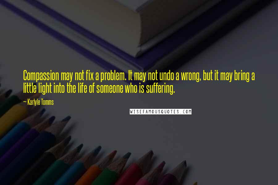 Karlyle Tomms Quotes: Compassion may not fix a problem. It may not undo a wrong, but it may bring a little light into the life of someone who is suffering.