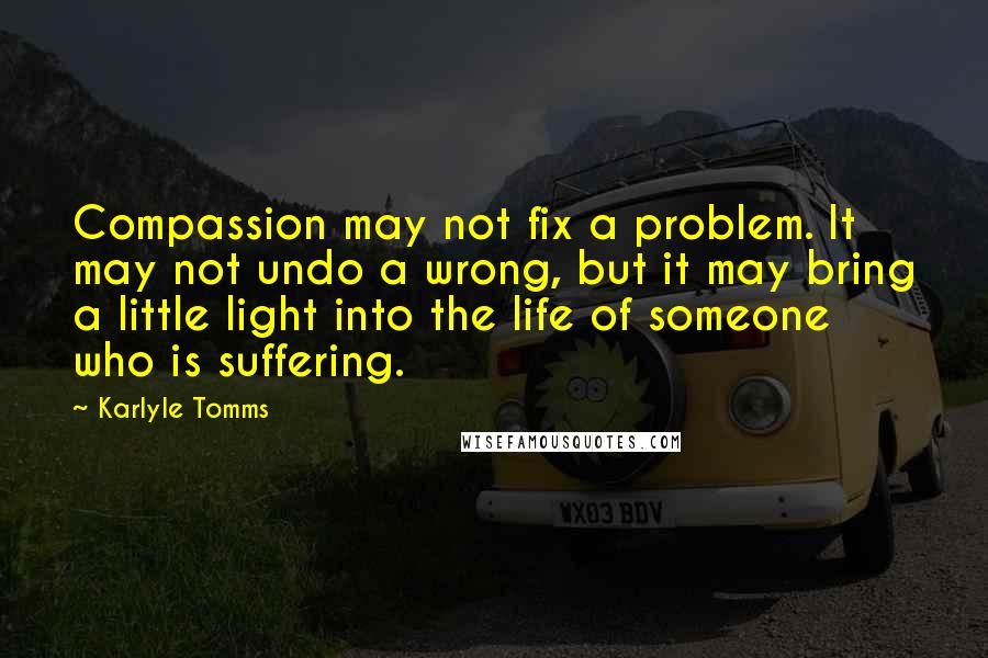 Karlyle Tomms Quotes: Compassion may not fix a problem. It may not undo a wrong, but it may bring a little light into the life of someone who is suffering.