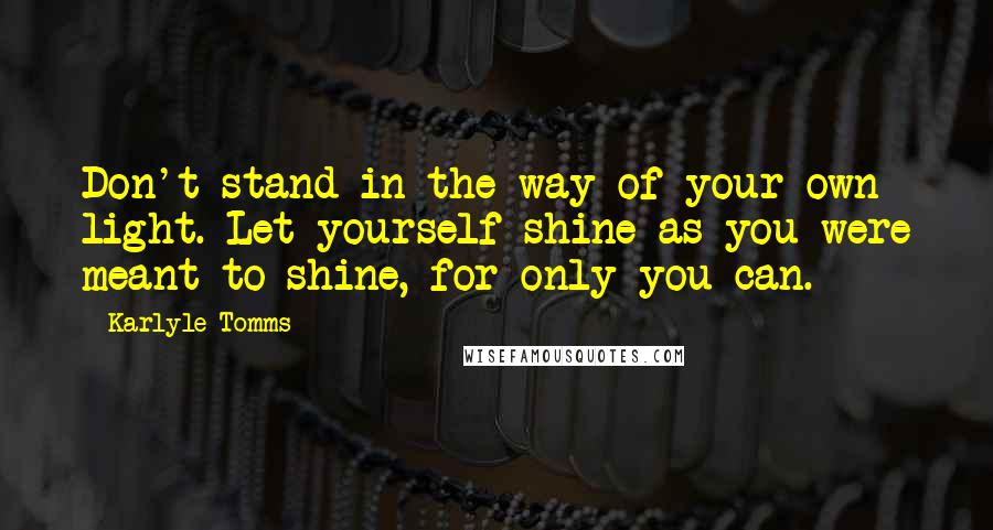 Karlyle Tomms Quotes: Don't stand in the way of your own light. Let yourself shine as you were meant to shine, for only you can.