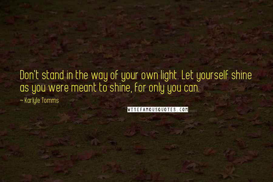 Karlyle Tomms Quotes: Don't stand in the way of your own light. Let yourself shine as you were meant to shine, for only you can.