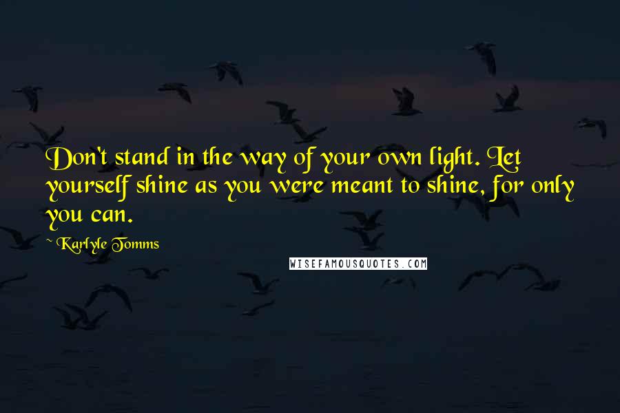 Karlyle Tomms Quotes: Don't stand in the way of your own light. Let yourself shine as you were meant to shine, for only you can.