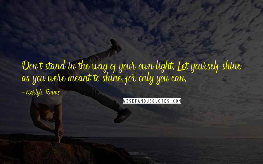 Karlyle Tomms Quotes: Don't stand in the way of your own light. Let yourself shine as you were meant to shine, for only you can.