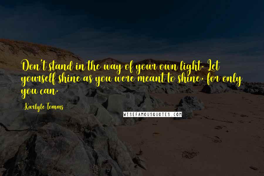 Karlyle Tomms Quotes: Don't stand in the way of your own light. Let yourself shine as you were meant to shine, for only you can.