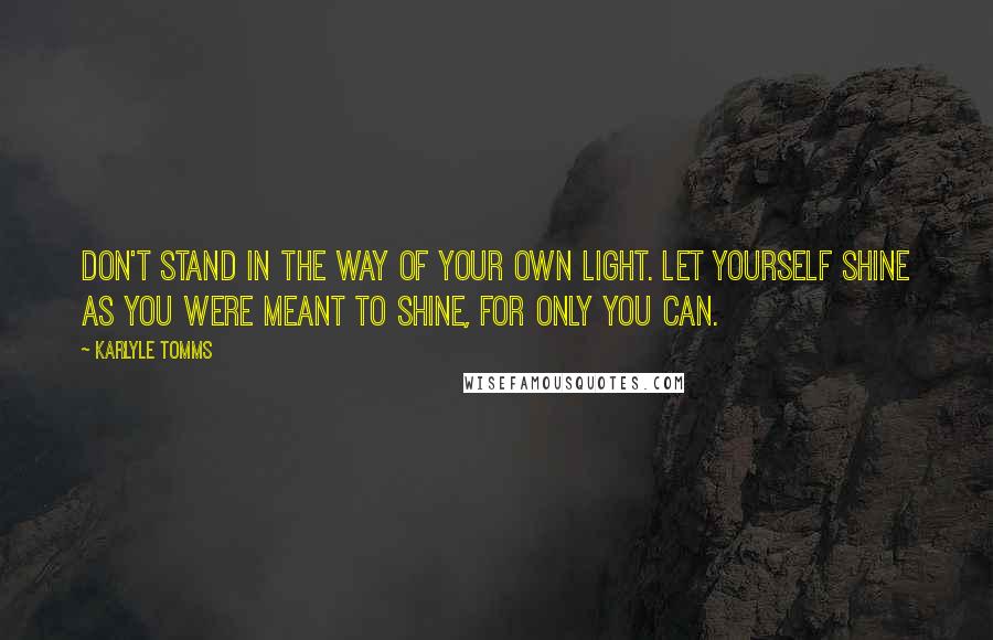 Karlyle Tomms Quotes: Don't stand in the way of your own light. Let yourself shine as you were meant to shine, for only you can.