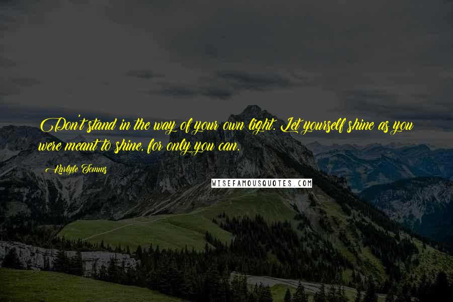 Karlyle Tomms Quotes: Don't stand in the way of your own light. Let yourself shine as you were meant to shine, for only you can.