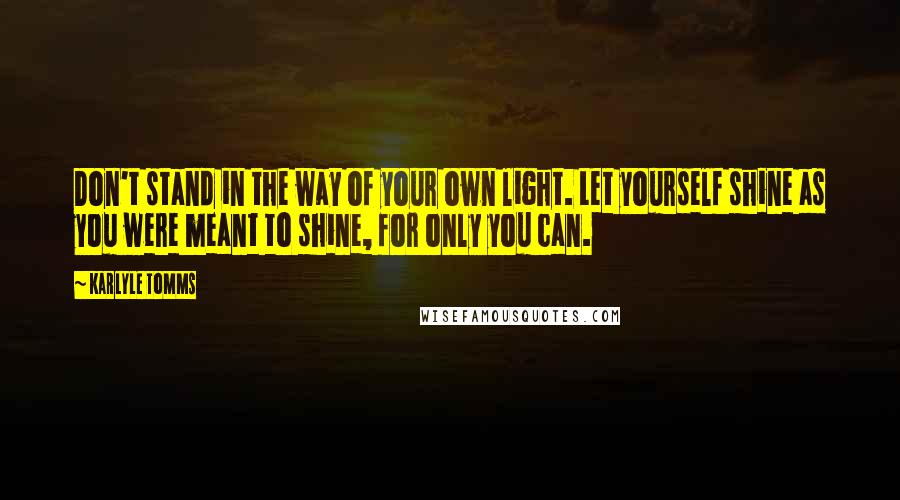 Karlyle Tomms Quotes: Don't stand in the way of your own light. Let yourself shine as you were meant to shine, for only you can.