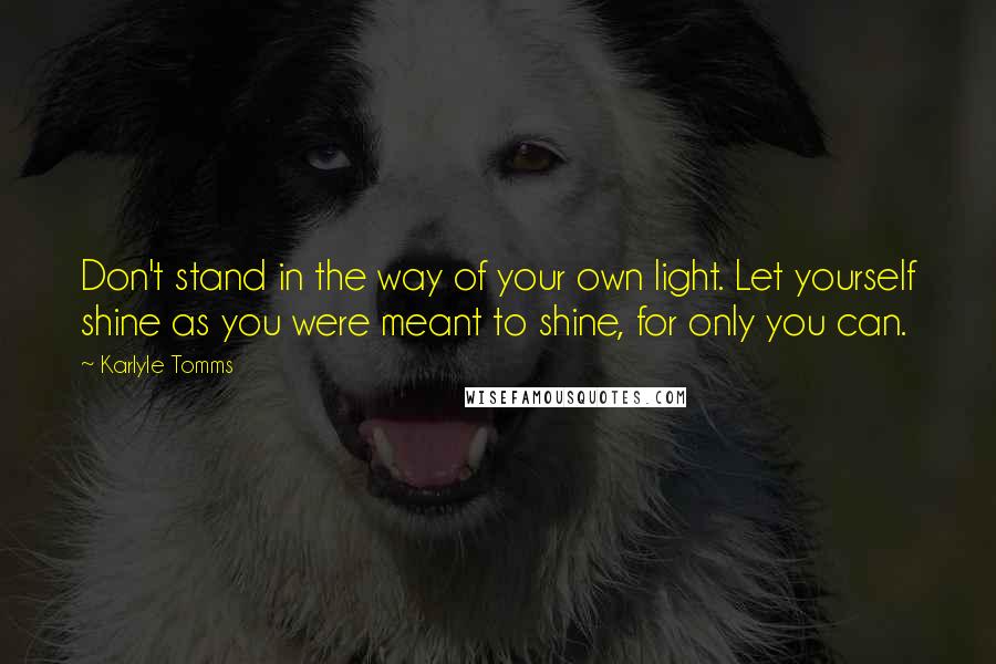 Karlyle Tomms Quotes: Don't stand in the way of your own light. Let yourself shine as you were meant to shine, for only you can.