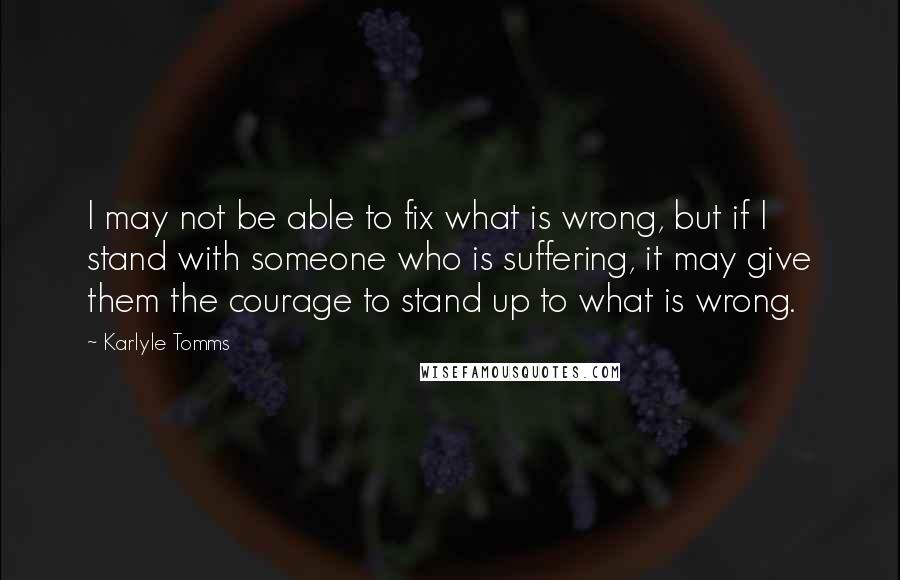 Karlyle Tomms Quotes: I may not be able to fix what is wrong, but if I stand with someone who is suffering, it may give them the courage to stand up to what is wrong.