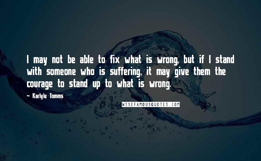 Karlyle Tomms Quotes: I may not be able to fix what is wrong, but if I stand with someone who is suffering, it may give them the courage to stand up to what is wrong.