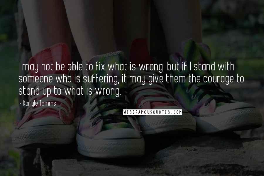 Karlyle Tomms Quotes: I may not be able to fix what is wrong, but if I stand with someone who is suffering, it may give them the courage to stand up to what is wrong.