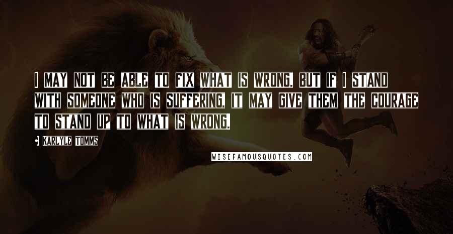 Karlyle Tomms Quotes: I may not be able to fix what is wrong, but if I stand with someone who is suffering, it may give them the courage to stand up to what is wrong.