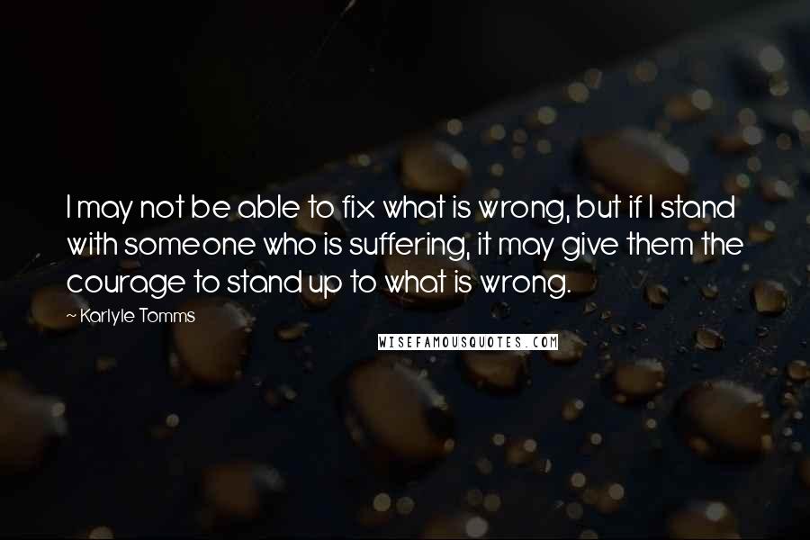 Karlyle Tomms Quotes: I may not be able to fix what is wrong, but if I stand with someone who is suffering, it may give them the courage to stand up to what is wrong.