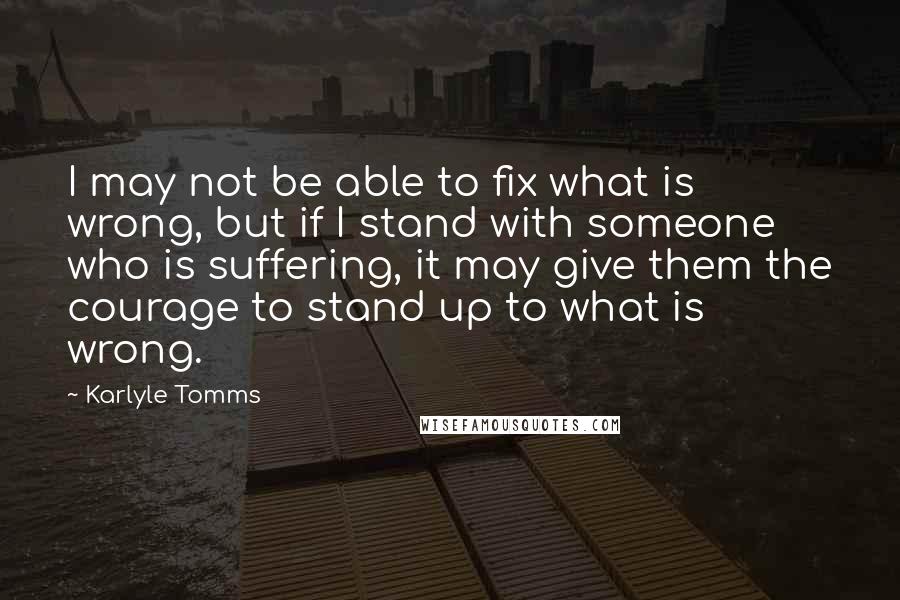 Karlyle Tomms Quotes: I may not be able to fix what is wrong, but if I stand with someone who is suffering, it may give them the courage to stand up to what is wrong.