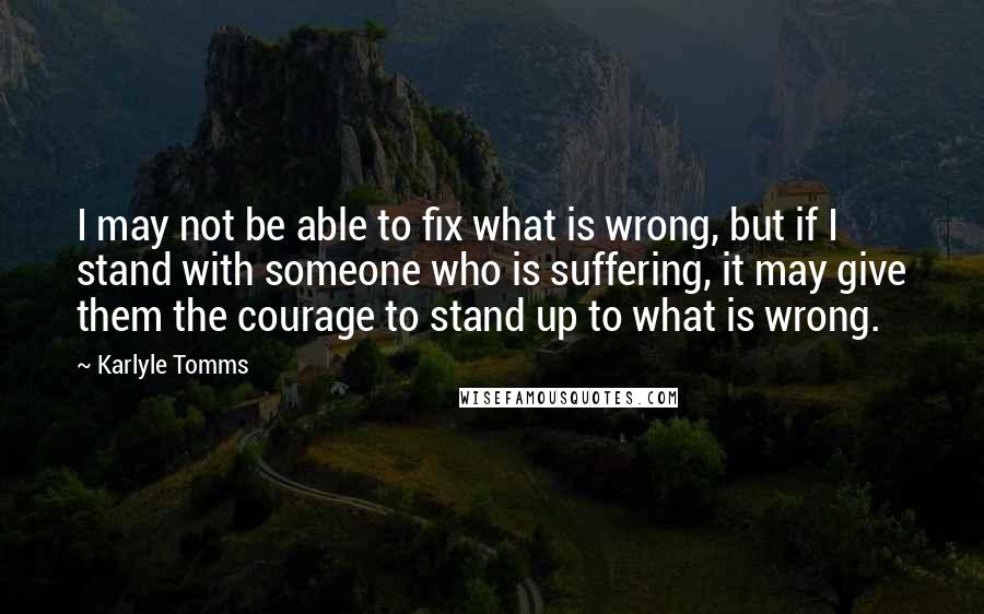 Karlyle Tomms Quotes: I may not be able to fix what is wrong, but if I stand with someone who is suffering, it may give them the courage to stand up to what is wrong.