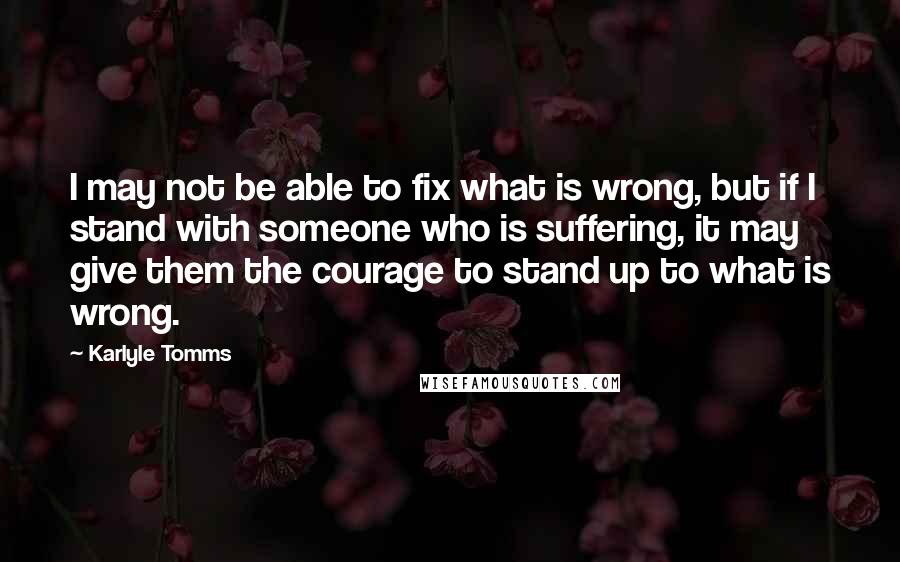 Karlyle Tomms Quotes: I may not be able to fix what is wrong, but if I stand with someone who is suffering, it may give them the courage to stand up to what is wrong.