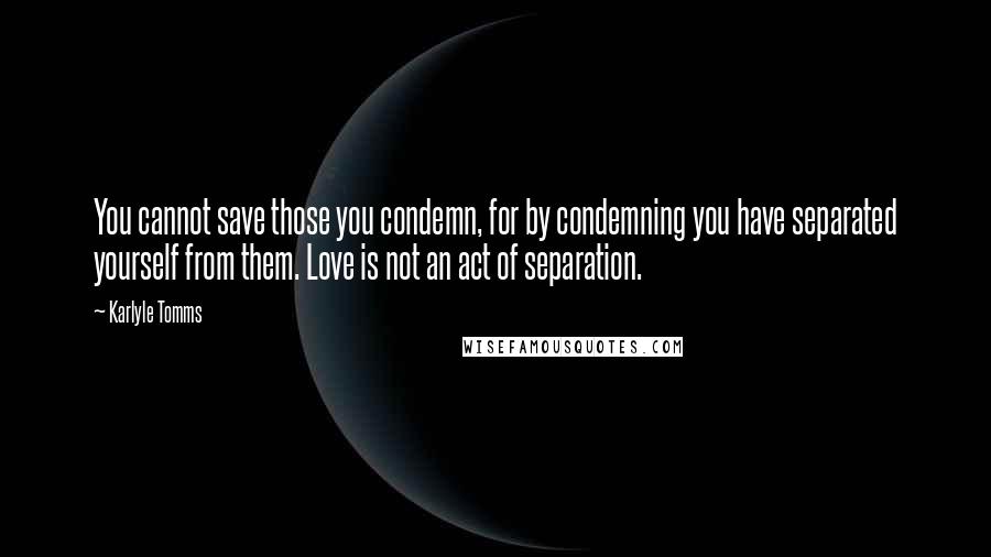 Karlyle Tomms Quotes: You cannot save those you condemn, for by condemning you have separated yourself from them. Love is not an act of separation.
