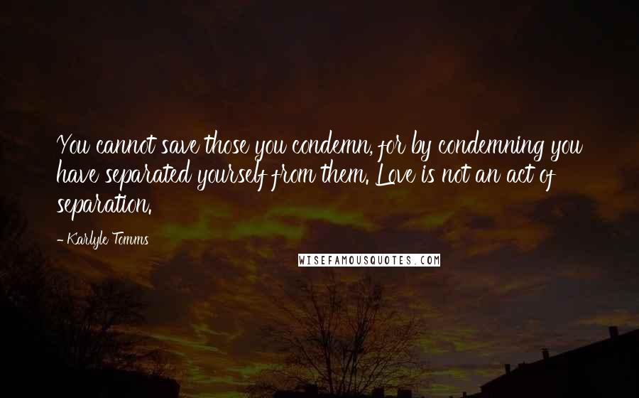 Karlyle Tomms Quotes: You cannot save those you condemn, for by condemning you have separated yourself from them. Love is not an act of separation.