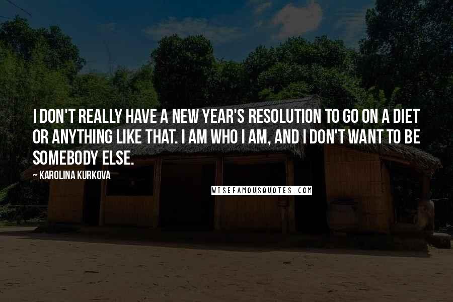 Karolina Kurkova Quotes: I don't really have a New Year's resolution to go on a diet or anything like that. I am who I am, and I don't want to be somebody else.