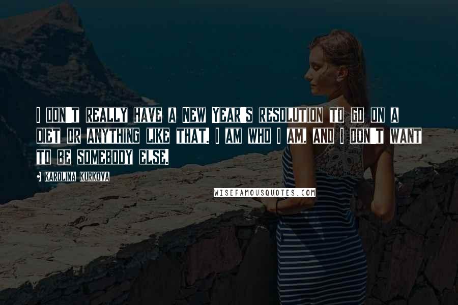 Karolina Kurkova Quotes: I don't really have a New Year's resolution to go on a diet or anything like that. I am who I am, and I don't want to be somebody else.