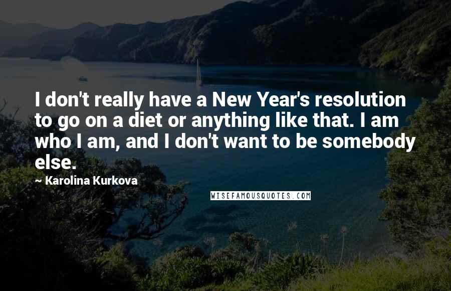 Karolina Kurkova Quotes: I don't really have a New Year's resolution to go on a diet or anything like that. I am who I am, and I don't want to be somebody else.