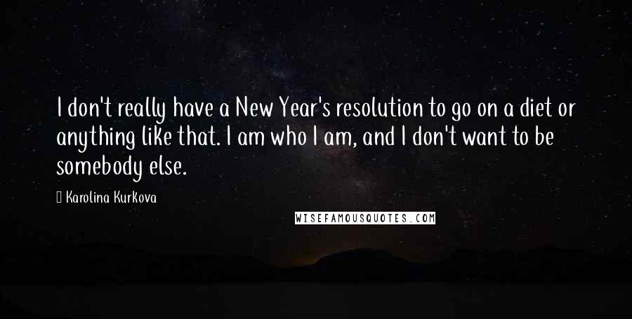 Karolina Kurkova Quotes: I don't really have a New Year's resolution to go on a diet or anything like that. I am who I am, and I don't want to be somebody else.