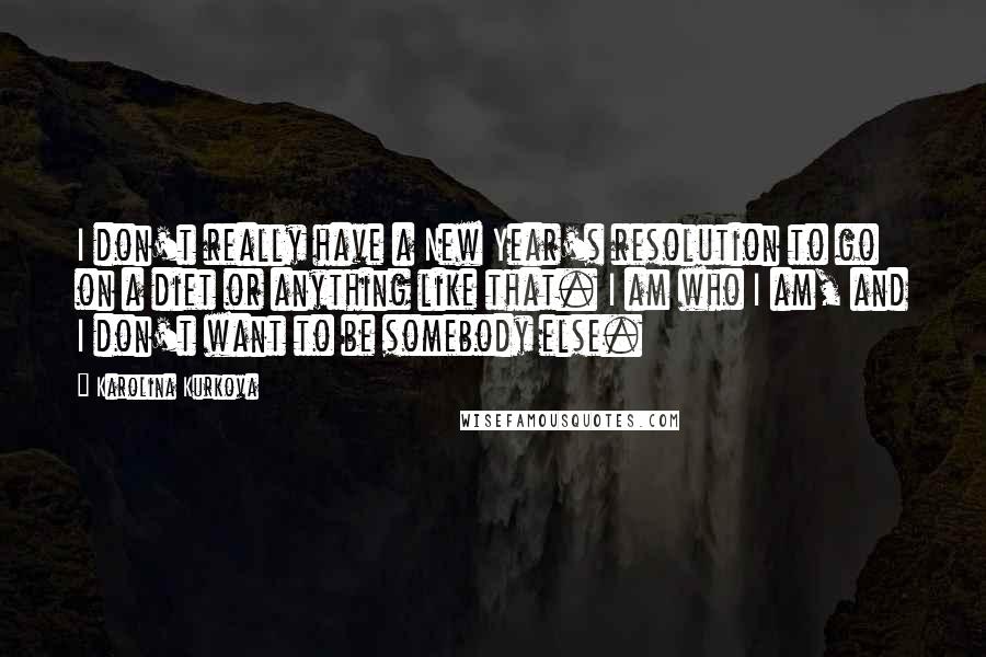 Karolina Kurkova Quotes: I don't really have a New Year's resolution to go on a diet or anything like that. I am who I am, and I don't want to be somebody else.