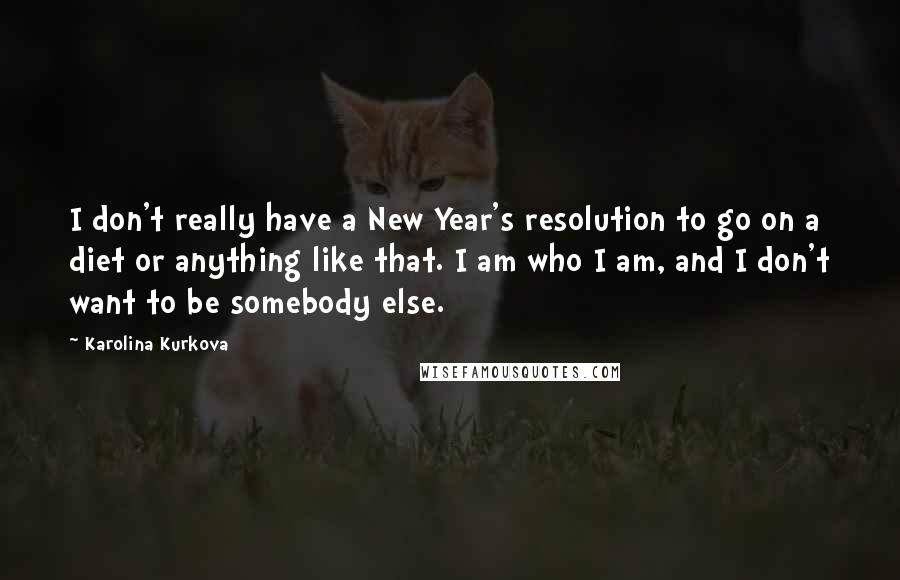 Karolina Kurkova Quotes: I don't really have a New Year's resolution to go on a diet or anything like that. I am who I am, and I don't want to be somebody else.