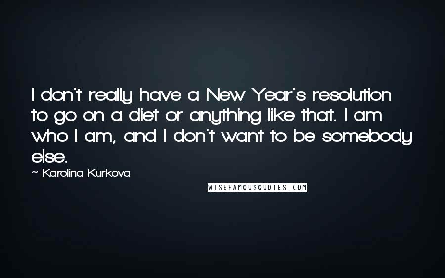 Karolina Kurkova Quotes: I don't really have a New Year's resolution to go on a diet or anything like that. I am who I am, and I don't want to be somebody else.