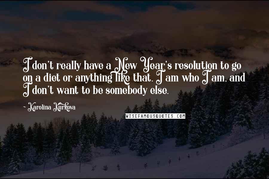 Karolina Kurkova Quotes: I don't really have a New Year's resolution to go on a diet or anything like that. I am who I am, and I don't want to be somebody else.