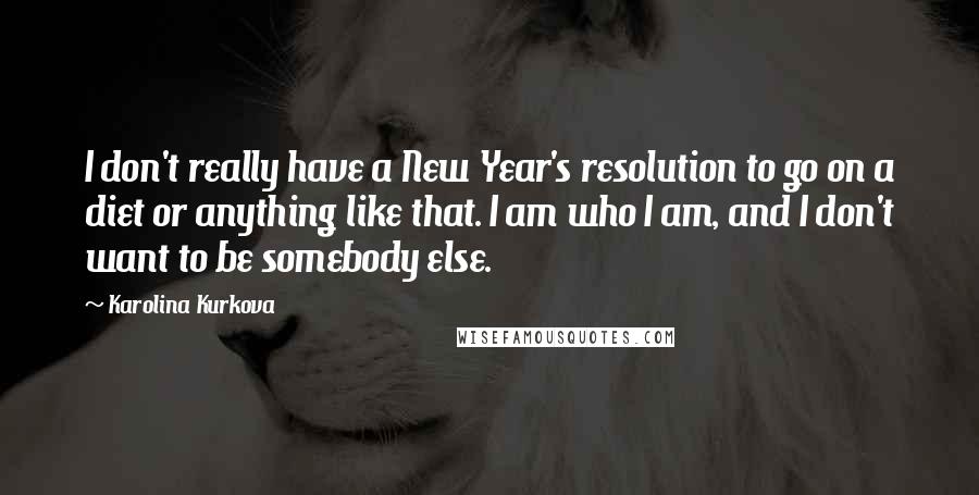 Karolina Kurkova Quotes: I don't really have a New Year's resolution to go on a diet or anything like that. I am who I am, and I don't want to be somebody else.