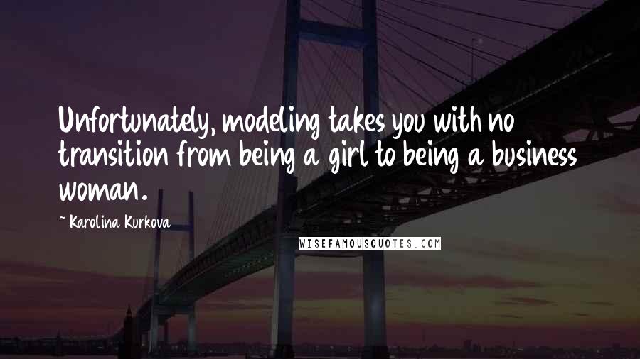 Karolina Kurkova Quotes: Unfortunately, modeling takes you with no transition from being a girl to being a business woman.