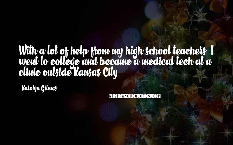 Karolyn Grimes Quotes: With a lot of help from my high school teachers, I went to college and became a medical tech at a clinic outside Kansas City.