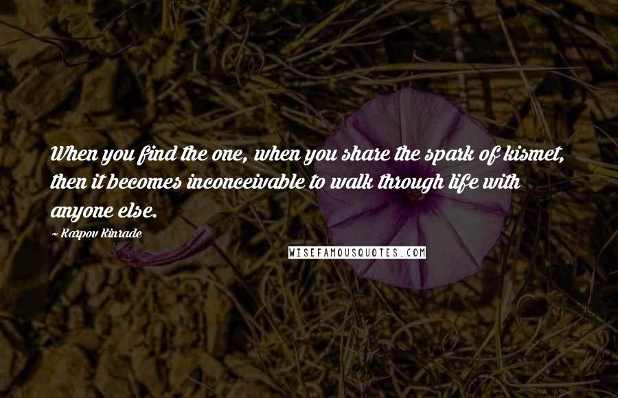 Karpov Kinrade Quotes: When you find the one, when you share the spark of kismet, then it becomes inconceivable to walk through life with anyone else.