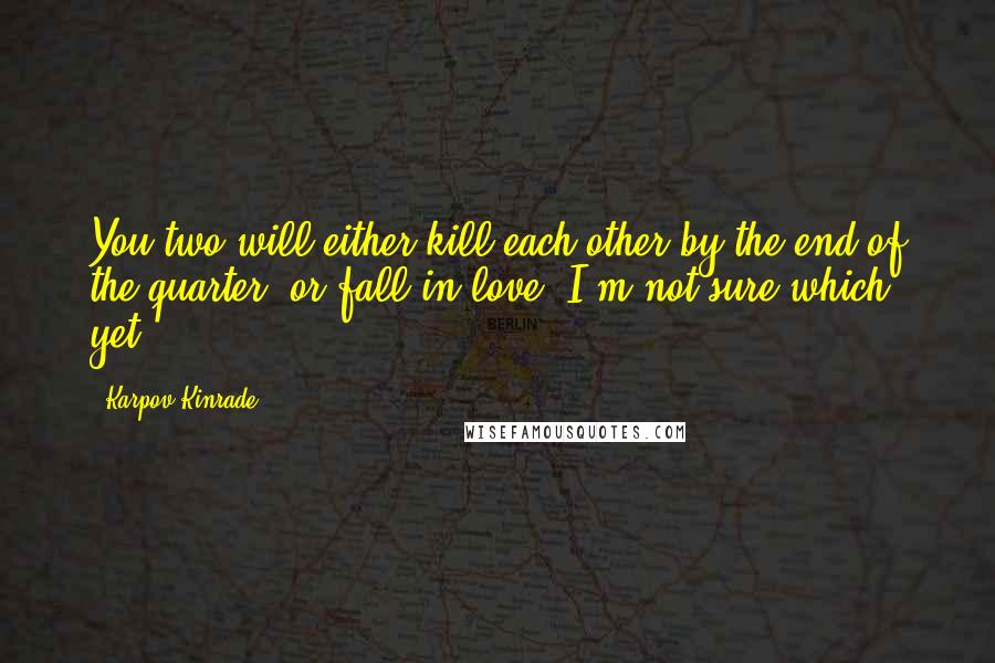 Karpov Kinrade Quotes: You two will either kill each other by the end of the quarter, or fall in love. I'm not sure which yet.