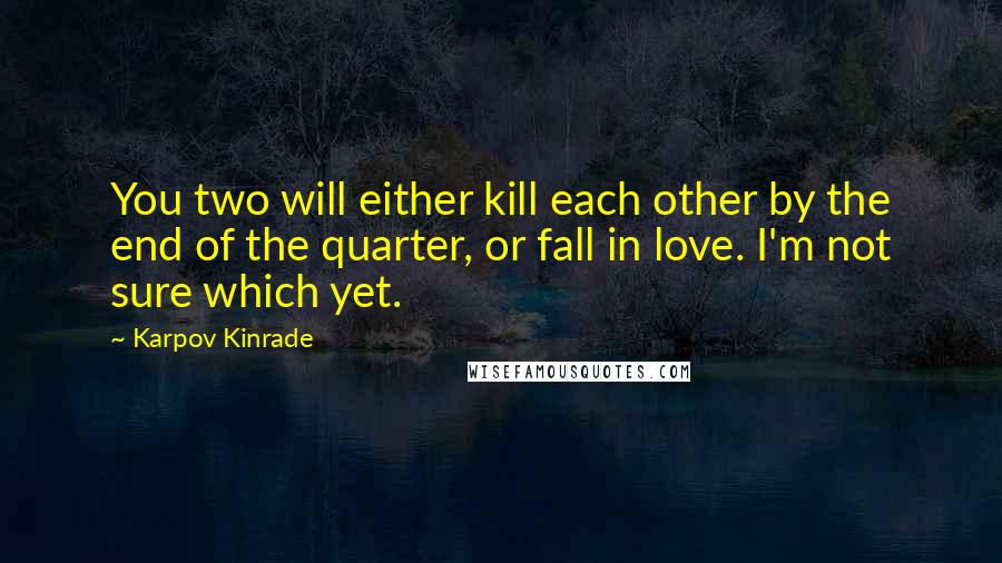 Karpov Kinrade Quotes: You two will either kill each other by the end of the quarter, or fall in love. I'm not sure which yet.