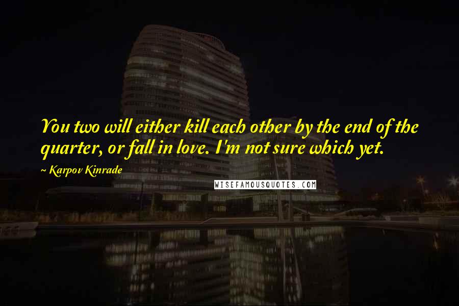 Karpov Kinrade Quotes: You two will either kill each other by the end of the quarter, or fall in love. I'm not sure which yet.