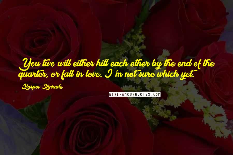 Karpov Kinrade Quotes: You two will either kill each other by the end of the quarter, or fall in love. I'm not sure which yet.