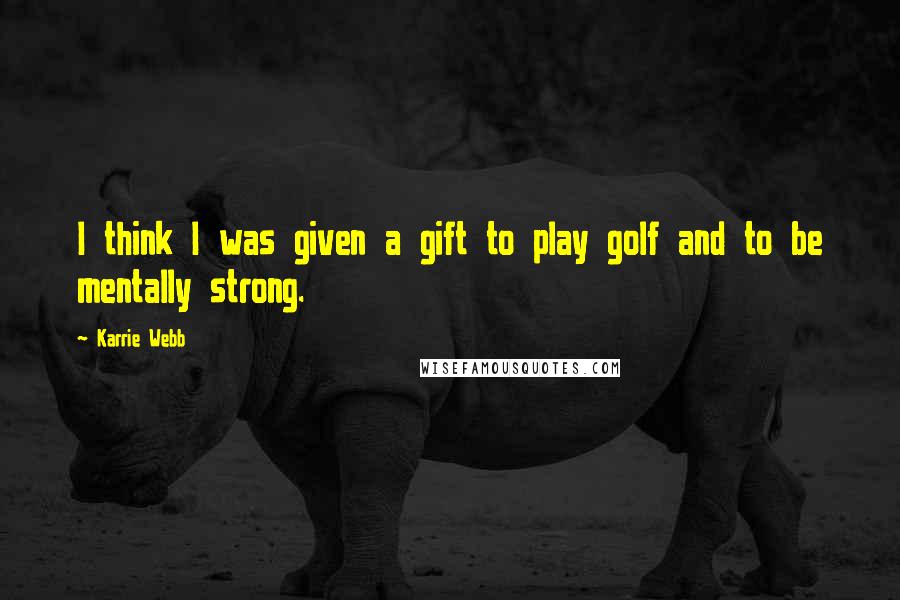Karrie Webb Quotes: I think I was given a gift to play golf and to be mentally strong.