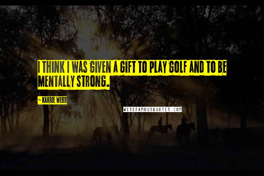 Karrie Webb Quotes: I think I was given a gift to play golf and to be mentally strong.