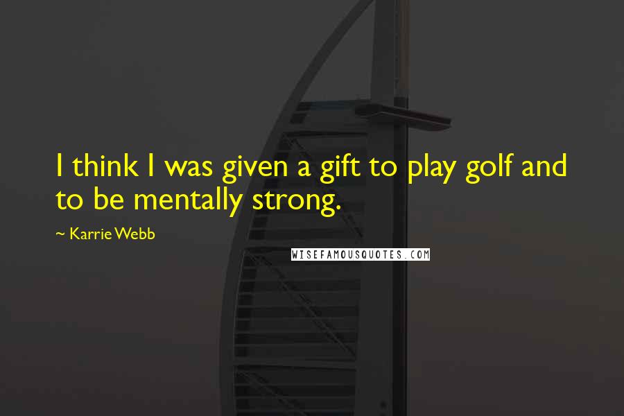 Karrie Webb Quotes: I think I was given a gift to play golf and to be mentally strong.