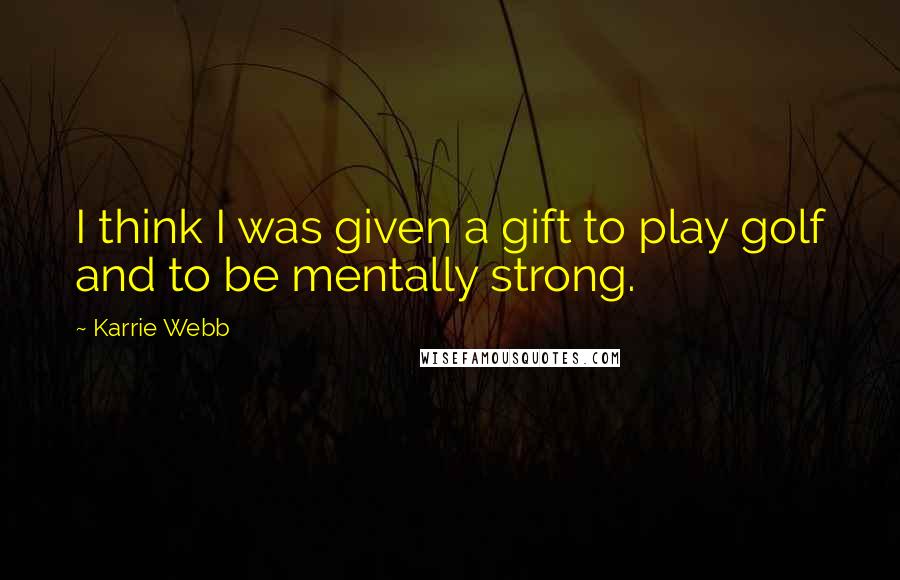 Karrie Webb Quotes: I think I was given a gift to play golf and to be mentally strong.