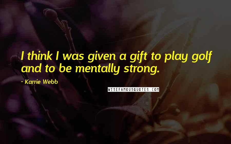 Karrie Webb Quotes: I think I was given a gift to play golf and to be mentally strong.