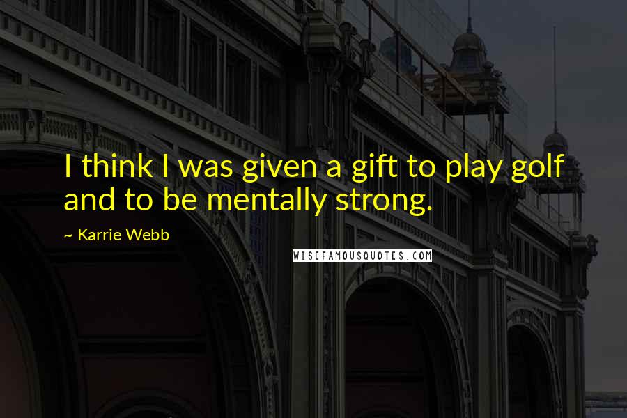 Karrie Webb Quotes: I think I was given a gift to play golf and to be mentally strong.