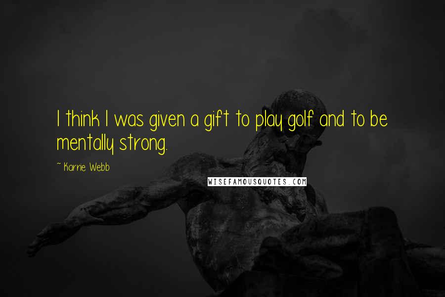 Karrie Webb Quotes: I think I was given a gift to play golf and to be mentally strong.