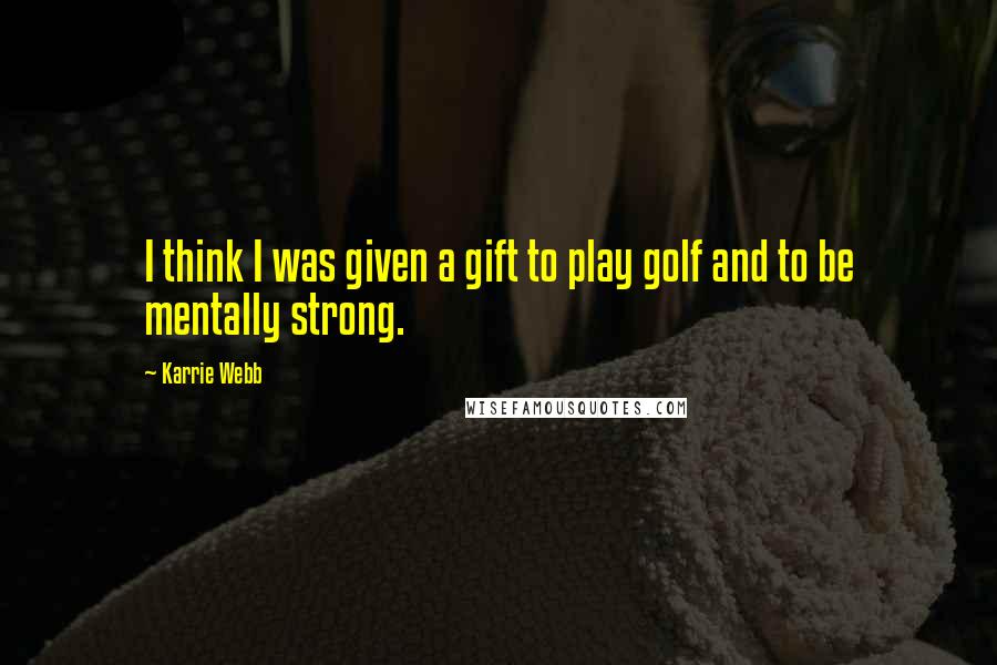 Karrie Webb Quotes: I think I was given a gift to play golf and to be mentally strong.