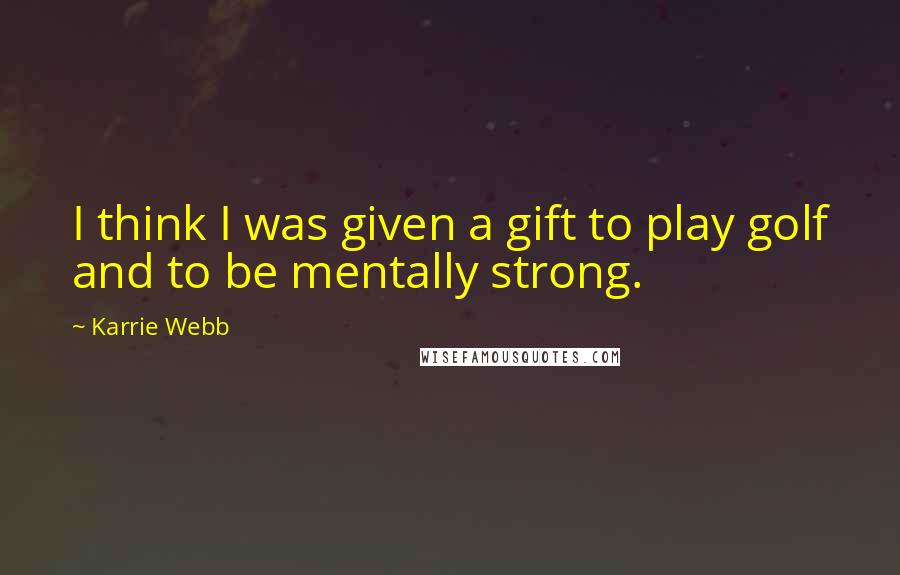 Karrie Webb Quotes: I think I was given a gift to play golf and to be mentally strong.