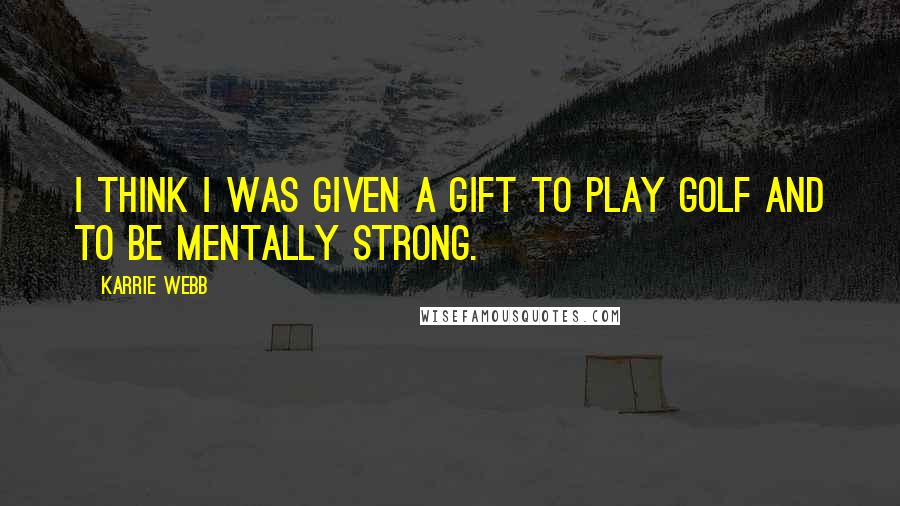 Karrie Webb Quotes: I think I was given a gift to play golf and to be mentally strong.